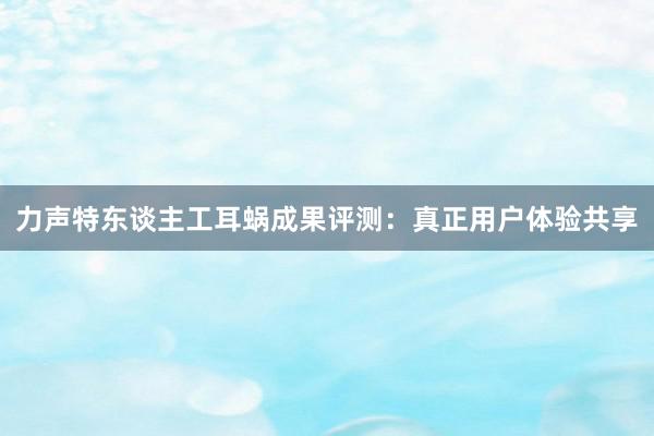 力声特东谈主工耳蜗成果评测：真正用户体验共享